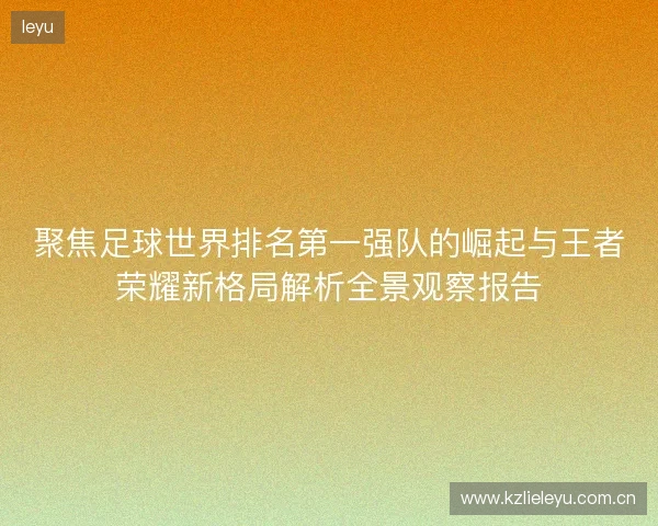 聚焦足球世界排名第一强队的崛起与王者荣耀新格局解析全景观察报告