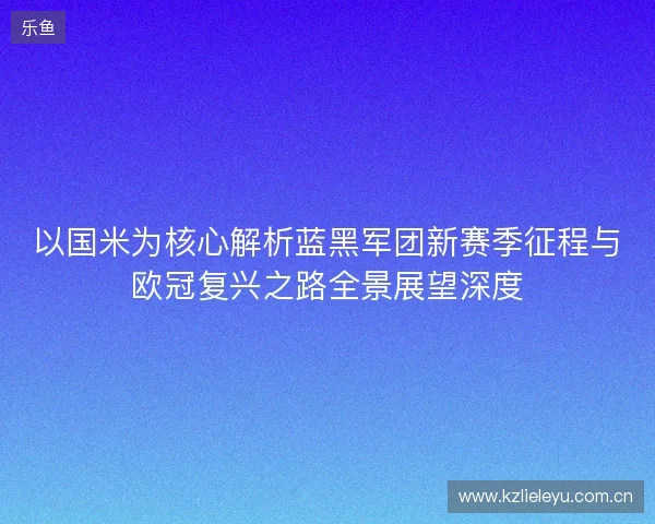 以国米为核心解析蓝黑军团新赛季征程与欧冠复兴之路全景展望深度